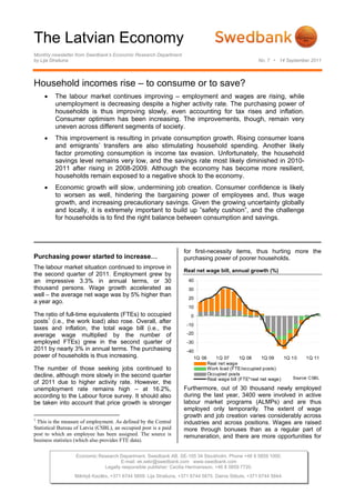 The Latvian Economy
Monthly newsletter from Swedbank’s Economic Research Department
by Lija Strašuna                                                                                      No. 7 • 14 September 2011




Household incomes rise – to consume or to save?
    •    The labour market continues improving – employment and wages are rising, while
         unemployment is decreasing despite a higher activity rate. The purchasing power of
         households is thus improving slowly, even accounting for tax rises and inflation.
         Consumer optimism has been increasing. The improvements, though, remain very
         uneven across different segments of society.
    •    This improvement is resulting in private consumption growth. Rising consumer loans
         and emigrants’ transfers are also stimulating household spending. Another likely
         factor promoting consumption is income tax evasion. Unfortunately, the household
         savings level remains very low, and the savings rate most likely diminished in 2010-
         2011 after rising in 2008-2009. Although the economy has become more resilient,
         households remain exposed to a negative shock to the economy.
    •    Economic growth will slow, undermining job creation. Consumer confidence is likely
         to worsen as well, hindering the bargaining power of employees and, thus wage
         growth, and increasing precautionary savings. Given the growing uncertainty globally
         and locally, it is extremely important to build up ”safety cushion”, and the challenge
         for households is to find the right balance between consumption and savings.




                                                                   for first-necessity items, thus hurting more the
Purchasing power started to increase…                              purchasing power of poorer households.
The labour market situation continued to improve in
                                                                   Real net wage bill, annual growth (%)
the second quarter of 2011. Employment grew by
an impressive 3.3% in annual terms, or 30                            40
thousand persons. Wage growth accelerated as                         30
well – the average net wage was by 5% higher than
                                                                     20
a year ago.
                                                                     10
The ratio of full-time equivalents (FTEs) to occupied                 0
posts1 (i.e., the work load) also rose. Overall, after
                                                                    -10
taxes and inflation, the total wage bill (i.e., the
average wage multiplied by the number of                            -20
employed FTEs) grew in the second quarter of                        -30
2011 by nearly 3% in annual terms. The purchasing                   -40
power of households is thus increasing.                                1Q 06      1Q 07        1Q 08     1Q 09    1Q 10     1Q 11
                                                                               Real net wage
The number of those seeking jobs continued to                                  Work load (FTE/occupied posts)
decline, although more slowly in the second quarter                            Occupied posts
                                                                               Real wage bill (FTE*real net wage)     Source: CSBL
of 2011 due to higher activity rate. However, the
unemployment rate remains high – at 16.2%,                         Furthermore, out of 30 thousand newly employed
according to the Labour force survey. It should also               during the last year, 3400 were involved in active
be taken into account that price growth is stronger                labour market programs (ALMPs) and are thus
                                                                   employed only temporarily. The extent of wage
                                                                   growth and job creation varies considerably across
1
 This is the measure of employment. As defined by the Central      industries and across positions. Wages are raised
Statistical Bureau of Latvia (CSBL), an occupied post is a paid    more through bonuses than as a regular part of
post to which an employee has been assigned. The source is         remuneration, and there are more opportunities for
business statistics (which also provides FTE data).

                   Economic Research Department. Swedbank AB. SE-105 34 Stockholm. Phone +46 8 5859 1000.
                                     E-mail: ek.sekr@swedbank.com www.swedbank.com
                              Legally responsible publisher: Cecilia Hermansson, +46 8 5859 7720.
                  Mārtiņš Kazāks, +371 6744 5859. Lija Strašuna, +371 6744 5875. Dainis Stikuts, +371 6744 5844.
 