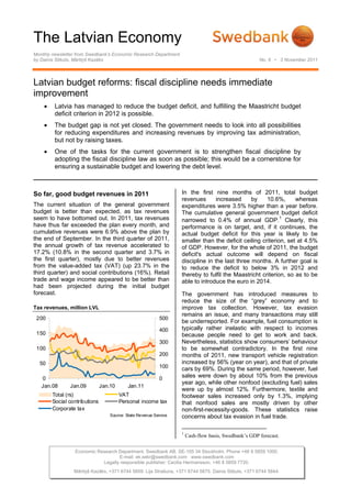 The Latvian Economy
Monthly newsletter from Swedbank’s Economic Research Department
by Dainis Stikuts, Mārtiņš Kazāks                                                                      No. 8 • 3 November 2011




Latvian budget reforms: fiscal discipline needs immediate
improvement
    •    Latvia has managed to reduce the budget deficit, and fulfilling the Maastricht budget
         deficit criterion in 2012 is possible.
    •    The budget gap is not yet closed. The government needs to look into all possibilities
         for reducing expenditures and increasing revenues by improving tax administration,
         but not by raising taxes.
    •    One of the tasks for the current government is to strengthen fiscal discipline by
         adopting the fiscal discipline law as soon as possible; this would be a cornerstone for
         ensuring a sustainable budget and lowering the debt level.



So far, good budget revenues in 2011                               In the first nine months of 2011, total budget
                                                                   revenues       increased     by    10.6%,      whereas
The current situation of the general government                    expenditures were 3.5% higher than a year before.
budget is better than expected, as tax revenues                    The cumulative general government budget deficit
seem to have bottomed out. In 2011, tax revenues                   narrowed to 0.4% of annual GDP.1 Clearly, this
have thus far exceeded the plan every month, and                   performance is on target, and, if it continues, the
cumulative revenues were 6.9% above the plan by                    actual budget deficit for this year is likely to be
the end of September. In the third quarter of 2011,                smaller than the deficit ceiling criterion, set at 4.5%
the annual growth of tax revenue accelerated to                    of GDP. However, for the whole of 2011, the budget
17.2% (10.8% in the second quarter and 3.7% in                     deficit's actual outcome will depend on fiscal
the first quarter), mostly due to better revenues                  discipline in the last three months. A further goal is
from the value-added tax (VAT) (up 23.7% in the                    to reduce the deficit to below 3% in 2012 and
third quarter) and social contributions (16%). Retail              thereby to fulfil the Maastricht criterion, so as to be
trade and wage income appeared to be better than                   able to introduce the euro in 2014.
had been projected during the initial budget
forecast.                                                          The government has introduced measures to
                                                                   reduce the size of the “grey” economy and to
Tax revenues, million LVL                                          improve tax collection. However, tax evasion
                                                                   remains an issue, and many transactions may still
 200                                                        500
                                                                   be underreported. For example, fuel consumption is
                                                            400    typically rather inelastic with respect to incomes
 150                                                               because people need to get to work and back.
                                                            300    Nevertheless, statistics show consumers’ behaviour
 100                                                               to be somewhat contradictory. In the first nine
                                                            200    months of 2011, new transport vehicle registration
  50                                                               increased by 56% (year on year), and that of private
                                                            100    cars by 69%. During the same period, however, fuel
   0                                                        0      sales were down by about 10% from the previous
                                                                   year ago, while other nonfood (excluding fuel) sales
   Jan.08      Jan.09          Jan.10       Jan.11
                                                                   were up by almost 12%. Furthermore, textile and
        Total (rs)                      VAT                        footwear sales increased only by 1.3%, implying
        Social contributions            Personal income tax        that nonfood sales are mostly driven by other
        Corporate tax                                              non-first-necessity-goods. These statistics raise
                                   Source: State Revenue Service   concerns about tax evasion in fuel trade.

                                                                   1
                                                                       Cash-flow basis, Swedbank’s GDP forecast.

                 Economic Research Department. Swedbank AB. SE-105 34 Stockholm. Phone +46 8 5859 1000.
                                   E-mail: ek.sekr@swedbank.com www.swedbank.com
                            Legally responsible publisher: Cecilia Hermansson, +46 8 5859 7720.
                 Mārtiņš Kazāks, +371 6744 5859. Lija Strašuna, +371 6744 5875. Dainis Stikuts, +371 6744 5844.
 