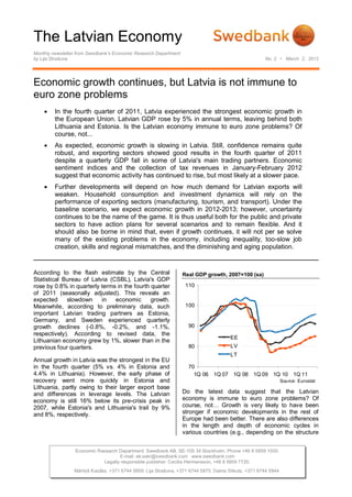 The Latvian Economy
Monthly newsletter from Swedbank’s Economic Research Department
by Lija Strašuna                                                                                        No. 2 • March 2, 2012




Economic growth continues, but Latvia is not immune to
euro zone problems
        In the fourth quarter of 2011, Latvia experienced the strongest economic growth in
         the European Union. Latvian GDP rose by 5% in annual terms, leaving behind both
         Lithuania and Estonia. Is the Latvian economy immune to euro zone problems? Of
         course, not...
        As expected, economic growth is slowing in Latvia. Still, confidence remains quite
         robust, and exporting sectors showed good results in the fourth quarter of 2011
         despite a quarterly GDP fall in some of Latvia's main trading partners. Economic
         sentiment indices and the collection of tax revenues in January-February 2012
         suggest that economic activity has continued to rise, but most likely at a slower pace.
        Further developments will depend on how much demand for Latvian exports will
         weaken. Household consumption and investment dynamics will rely on the
         performance of exporting sectors (manufacturing, tourism, and transport). Under the
         baseline scenario, we expect economic growth in 2012-2013; however, uncertainty
         continues to be the name of the game. It is thus useful both for the public and private
         sectors to have action plans for several scenarios and to remain flexible. And it
         should also be borne in mind that, even if growth continues, it will not per se solve
         many of the existing problems in the economy, including inequality, too-slow job
         creation, skills and regional mismatches, and the diminishing and aging population.


According to the flash estimate by the Central                    Real GDP growth, 2007=100 (sa)
Statistical Bureau of Latvia (CSBL), Latvia's GDP
rose by 0.8% in quarterly terms in the fourth quarter              110
of 2011 (seasonally adjusted). This reveals an
expected     slowdown     in   economic       growth.
Meanwhile, according to preliminary data, such                     100
important Latvian trading partners as Estonia,
Germany, and Sweden experienced quarterly
growth declines (-0.8%, -0.2%, and -1.1%,                            90
respectively). According to revised data, the
                                                                                        EE
Lithuanian economy grew by 1%, slower than in the
previous four quarters.                                              80                 LV
                                                                                        LT
Annual growth in Latvia was the strongest in the EU
in the fourth quarter (5% vs. 4% in Estonia and                      70
4.4% in Lithuania). However, the early phase of                        1Q 06 1Q 07 1Q 08 1Q 09 1Q 10 1Q 11
recovery went more quickly in Estonia and                                                                     Source: Eurostat
Lithuania, partly owing to their larger export base
and differences in leverage levels. The Latvian                   Do the latest data suggest that the Latvian
economy is still 16% below its pre-crisis peak in                 economy is immune to euro zone problems? Of
2007, while Estonia's and Lithuania's trail by 9%                 course, not… Growth is very likely to have been
and 8%, respectively.                                             stronger if economic developments in the rest of
                                                                  Europe had been better. There are also differences
                                                                  in the length and depth of economic cycles in
                                                                  various countries (e.g., depending on the structure


                 Economic Research Department. Swedbank AB. SE-105 34 Stockholm. Phone +46 8 5859 1000.
                                   E-mail: ek.sekr@swedbank.com www.swedbank.com
                            Legally responsible publisher: Cecilia Hermansson, +46 8 5859 7720.
                 Mārtiņš Kazāks, +371 6744 5859. Lija Strašuna, +371 6744 5875. Dainis Stikuts, +371 6744 5844.
 