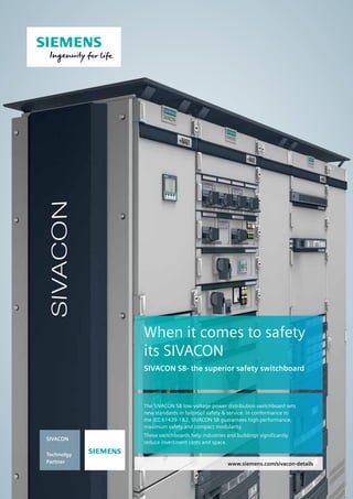 www.siemens.com/sivacon-details
The SIVACON S8 low-voltage power distribution switchboard sets
new standards in failproof safety  service. In conformance to
the IEC 61439-12, SIVACON S8 guarantees high performance,
maximum safety and compact modularity.
These switchboards help industries and buildings significantly
reduce investment costs and space.
When it comes to safety
its SIVACON
SIVACON S8- the superior safety switchboard
SIVACON
Technolgy
Partner
s
 