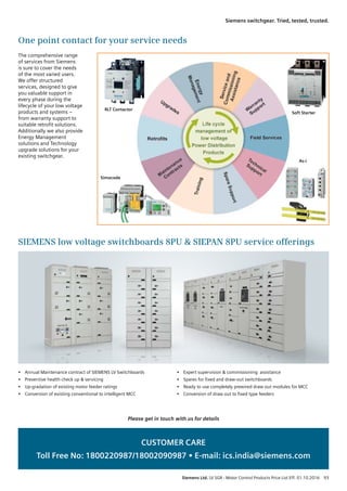 RLT Contactor
Simocode
Soft Starter
As-i
One point contact for your service needs
SIEMENS low voltage switchboards 8PU  SIEPAN 8PU service offerings
The comprehensive range
of services from Siemens
is sure to cover the needs
of the most varied users.
We offer structured
services, designed to give
you valuable support in
every phase during the
lifecycle of your low voltage
products and systems –
from warranty support to
suitable retrofit solutions.
Additionally we also provide
Energy Management
solutions and Technology
upgrade solutions for your
existing switchgear.
Please get in touch with us for details
CUSTOMER CARE
Toll Free No: 1800220987/18002090987 • E-mail: ics.india@siemens.com
•	 Annual Maintenance contract of SIEMENS LV Switchboards
•	 Preventive health check up  servicing
•	 Up-gradation of existing motor feeder ratings
•	 Conversion of existing conventional to intelligent MCC
•	 Expert supervision  commissioning  assistance
•	 Spares for fixed and draw-out switchboards
•	 Ready to use completely prewired draw out modules for MCC
•	 Conversion of draw out to fixed type feeders
LP - List Price	 Siemens Ltd. LV SGR - Motor Control Products Price List Eff. 01.10.2016  93
Siemens switchgear. Tried, tested, trusted.
 