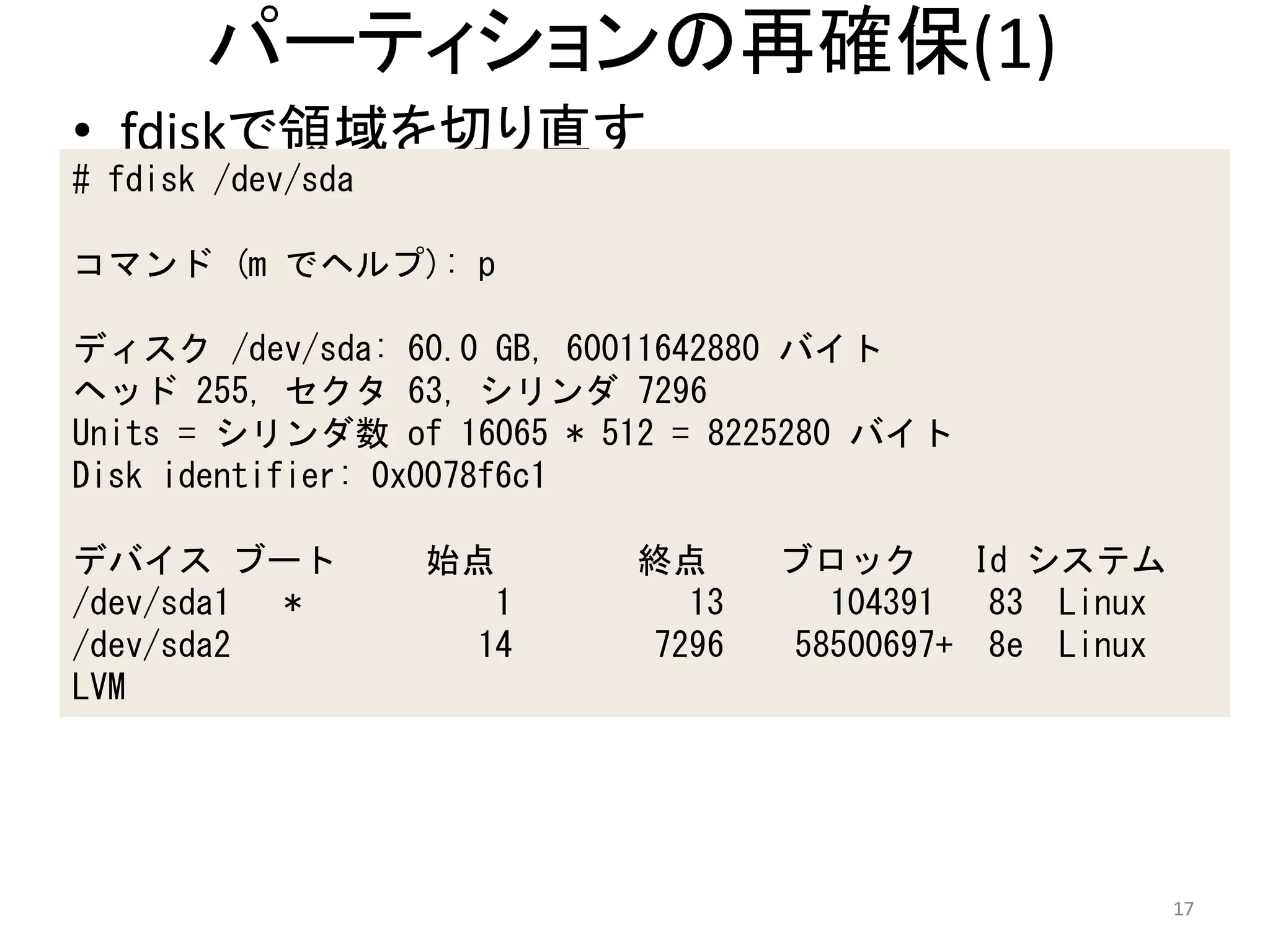 パーティションの再確保(1)
• fdiskで領域を切り直す
# fdisk /dev/sda

コマンド (m でヘルプ): p

ディスク /dev/sda: 60.0 GB, 60011642880 バイト
ヘッド 255, セクタ 63, シリンダ 7296
Units = シリンダ数 of 16065 * 512 = 8225280 バイト
Disk identifier: 0x0078f6c1

デバイス ブート           始点     終点     ブロック      Id システム
/dev/sda1 *          1      13     104391   83 Linux
/dev/sda2           14    7296   58500697+ 8e Linux
LVM




                                                       17
 