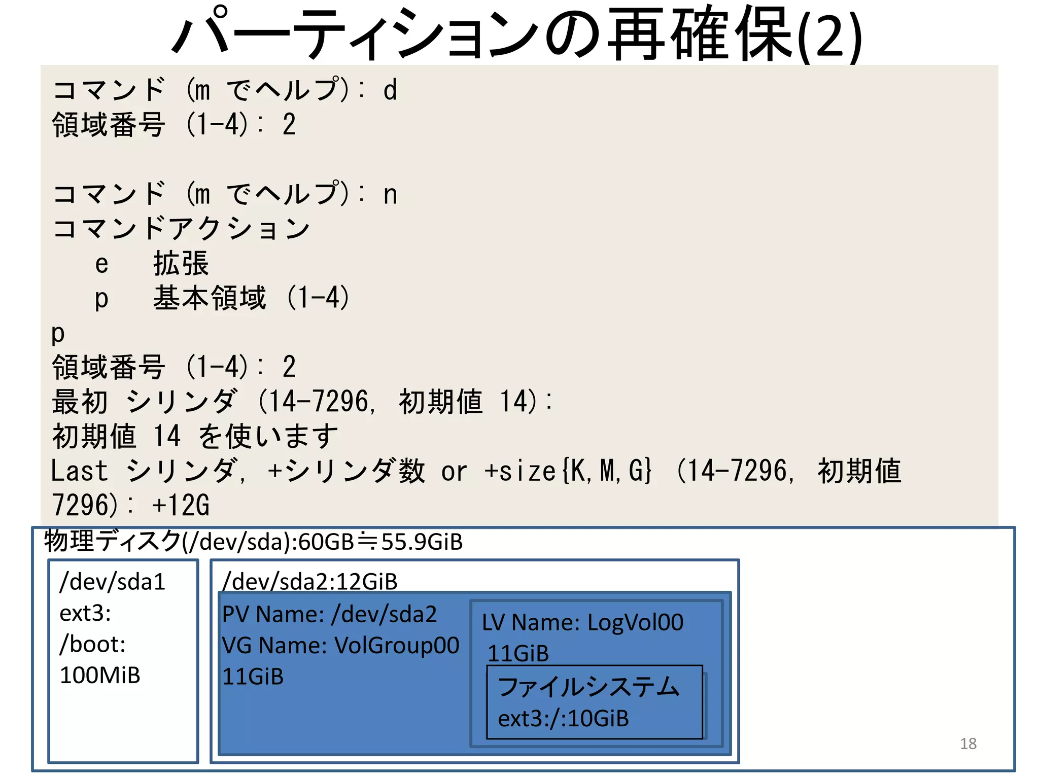 パーティションの再確保(2)
コマンド (m でヘルプ): d
領域番号 (1-4): 2

コマンド (m でヘルプ): n
コマンドアクション
   e 拡張
   p 基本領域 (1-4)
p
領域番号 (1-4): 2
最初 シリンダ (14-7296, 初期値 14):
初期値 14 を使います
Last シリンダ, +シリンダ数 or +size{K,M,G} (14-7296, 初期値
7296): +12G
物理ディスク(/dev/sda):60GB≒55.9GiB
 /dev/sda1    /dev/sda2:12GiB
 ext3:        PV Name: /dev/sda2  LV Name: LogVol00
 /boot:       VG Name: VolGroup00 11GiB
 100MiB       11GiB                ファイルシステム
                                   ext3:/:10GiB
                                                      18
 