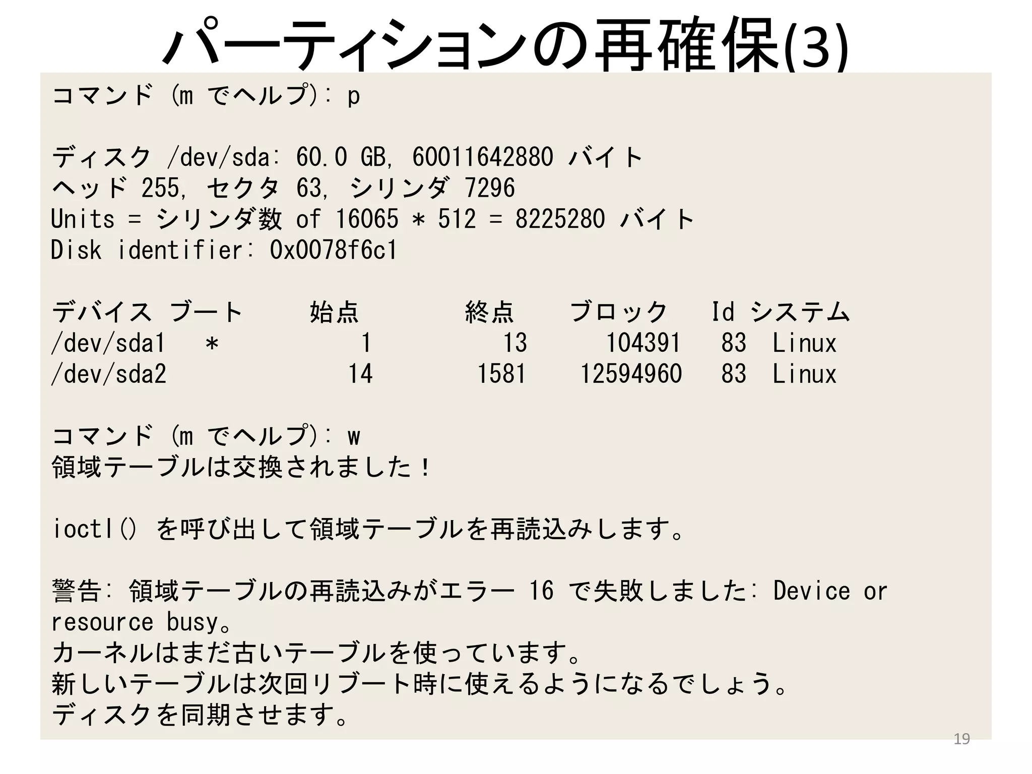 パーティションの再確保(3)
コマンド (m でヘルプ): p

ディスク /dev/sda: 60.0 GB, 60011642880 バイト
ヘッド 255, セクタ 63, シリンダ 7296
Units = シリンダ数 of 16065 * 512 = 8225280 バイト
Disk identifier: 0x0078f6c1

デバイス ブート        始点        終点     ブロック        Id システム
/dev/sda1 *       1         13     104391     83 Linux
/dev/sda2        14       1581   12594960     83 Linux

コマンド (m でヘルプ): w
領域テーブルは交換されました！

ioctl() を呼び出して領域テーブルを再読込みします。

警告: 領域テーブルの再読込みがエラー 16 で失敗しました: Device or
resource busy。
カーネルはまだ古いテーブルを使っています。
新しいテーブルは次回リブート時に使えるようになるでしょう。
ディスクを同期させます。
                                                         19
 