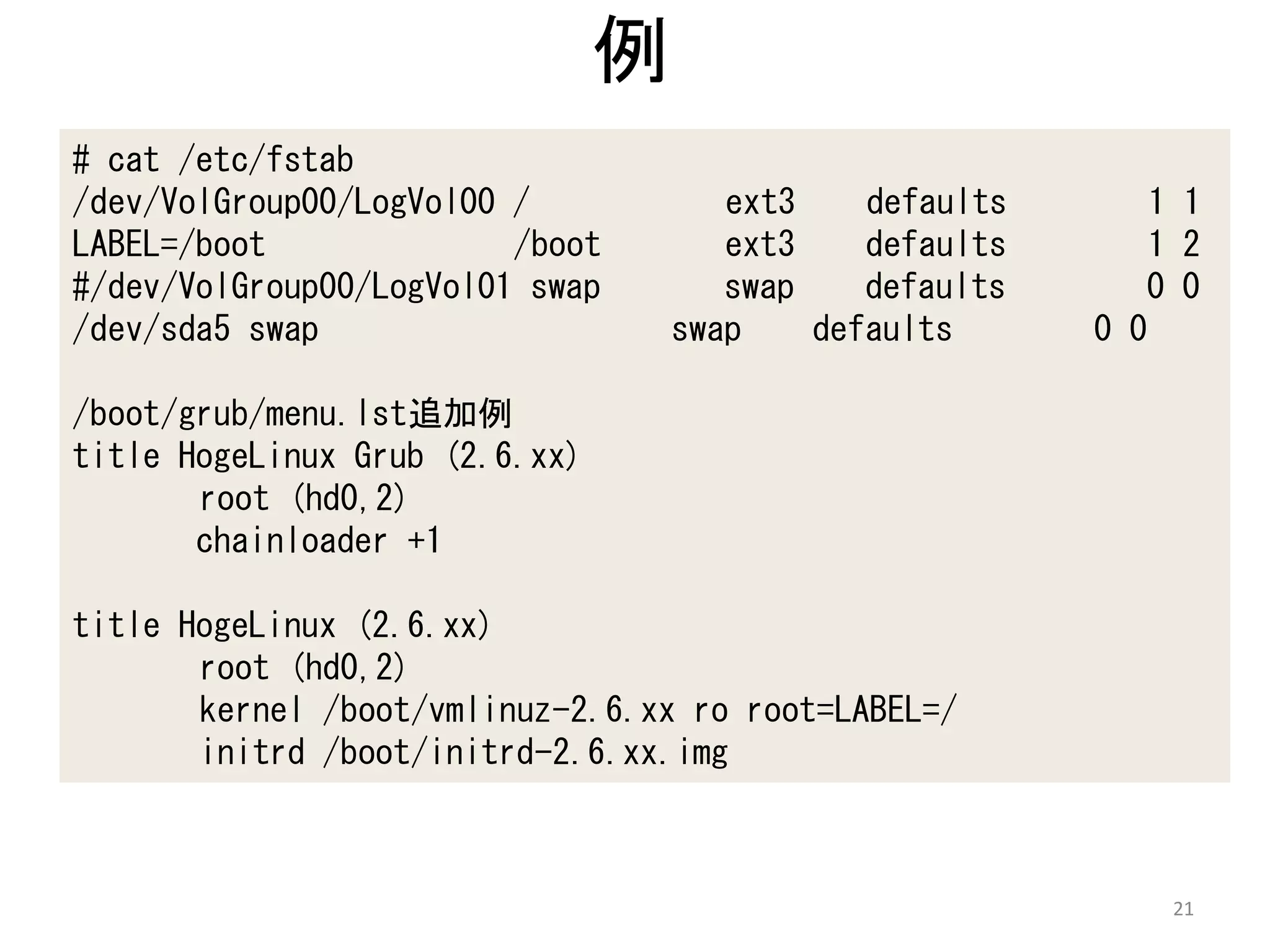 例
# cat /etc/fstab
/dev/VolGroup00/LogVol00 /             ext3    defaults       1 1
LABEL=/boot              /boot         ext3    defaults       1 2
#/dev/VolGroup00/LogVol01 swap         swap    defaults      0 0
/dev/sda5 swap                      swap    defaults      0 0

/boot/grub/menu.lst追加例
title HogeLinux Grub (2.6.xx)
       root (hd0,2)
       chainloader +1

title HogeLinux (2.6.xx)
       root (hd0,2)
       kernel /boot/vmlinuz-2.6.xx ro root=LABEL=/
       initrd /boot/initrd-2.6.xx.img



                                                               21
 