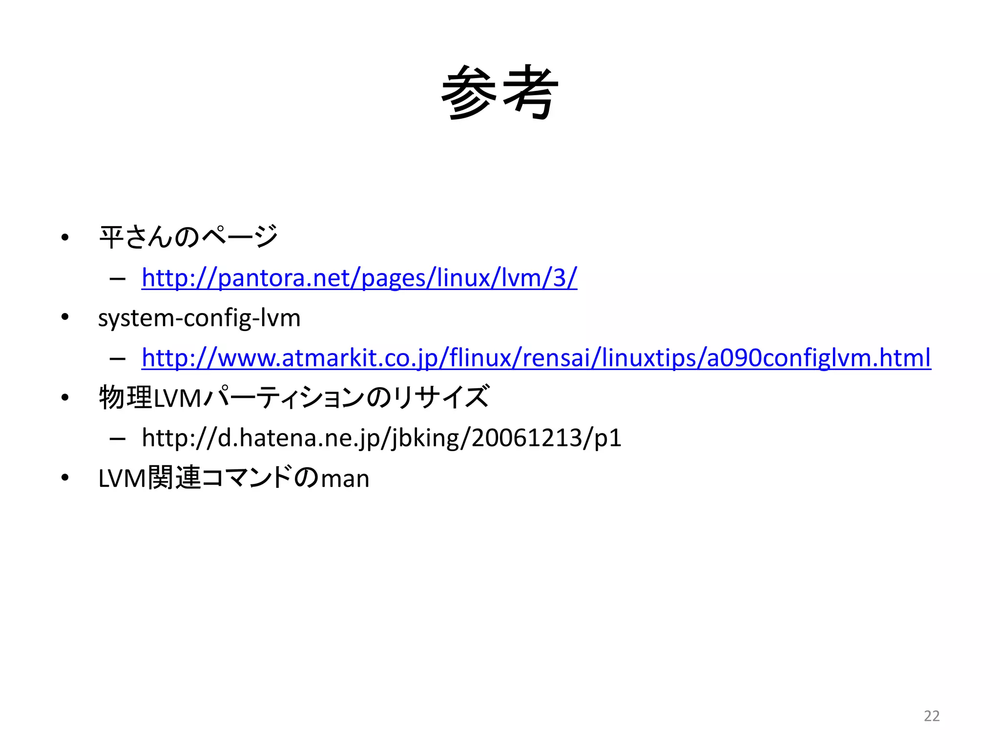 参考

•   平さんのページ
     – http://pantora.net/pages/linux/lvm/3/
•   system-config-lvm
     – http://www.atmarkit.co.jp/flinux/rensai/linuxtips/a090configlvm.html
•   物理LVMパーティションのリサイズ
     – http://d.hatena.ne.jp/jbking/20061213/p1
•   LVM関連コマンドのman




                                                                          22
 