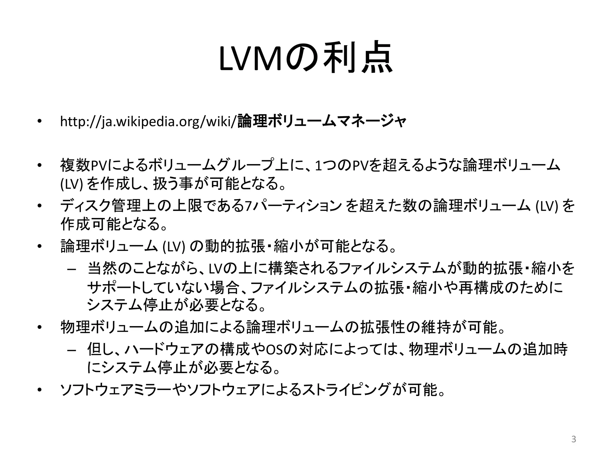 LVMの利点
•   http://ja.wikipedia.org/wiki/論理ボリュームマネージャ

•   複数PVによるボリュームグループ上に、1つのPVを超えるような論理ボリューム
    (LV) を作成し、扱う事が可能となる。
•   ディスク管理上の上限である7パーティション を超えた数の論理ボリューム (LV) を
    作成可能となる。
•   論理ボリューム (LV) の動的拡張・縮小が可能となる。
      – 当然のことながら、LVの上に構築されるファイルシステムが動的拡張・縮小を
         サポートしていない場合、ファイルシステムの拡張・縮小や再構成のために
         システム停止が必要となる。
•   物理ボリュームの追加による論理ボリュームの拡張性の維持が可能。
      – 但し、ハードウェアの構成やOSの対応によっては、物理ボリュームの追加時
         にシステム停止が必要となる。
•   ソフトウェアミラーやソフトウェアによるストライピングが可能。


                                                3
 