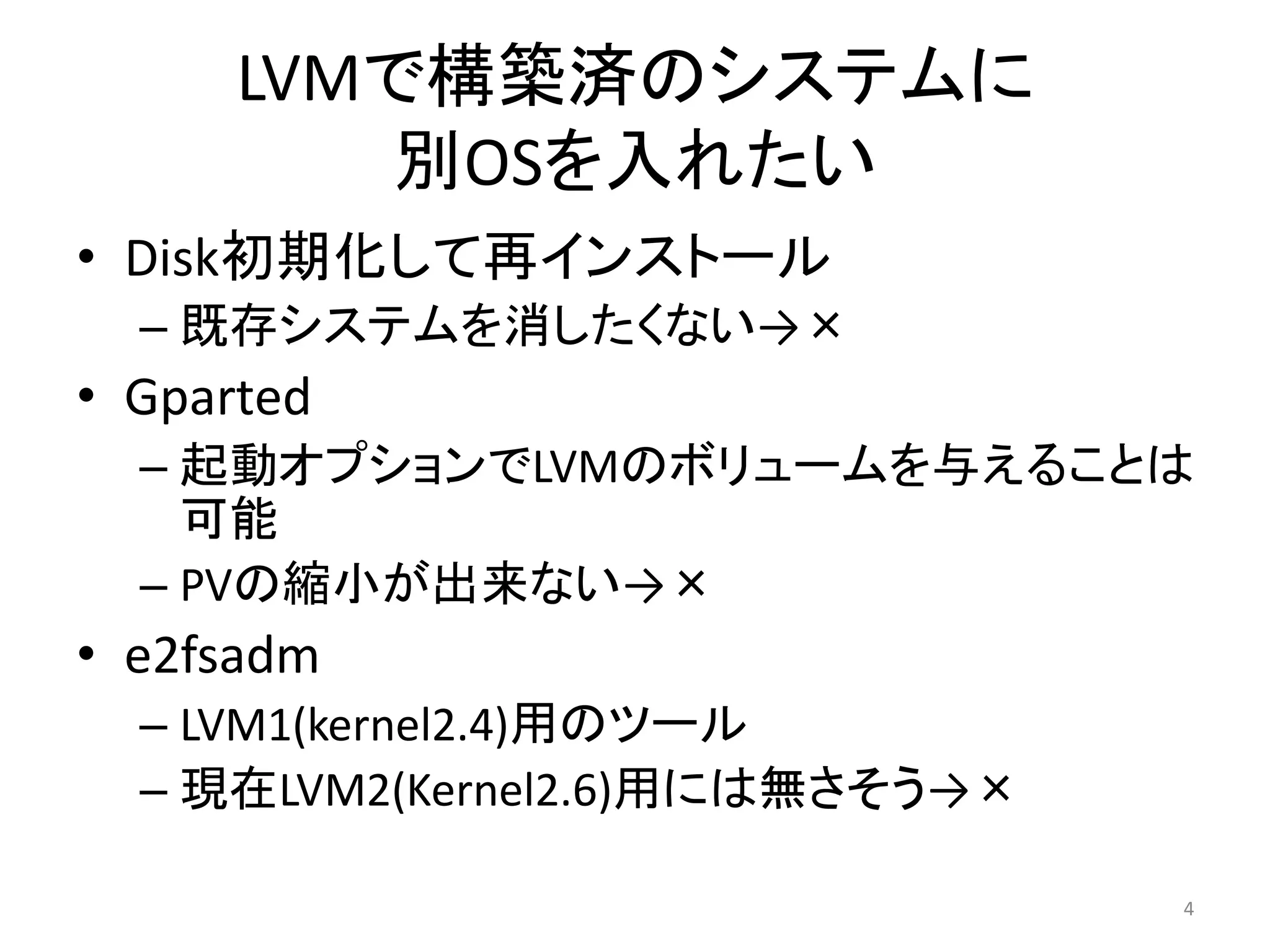 LVMで構築済のシステムに
         別OSを入れたい
• Disk初期化して再インストール
  – 既存システムを消したくない→×
• Gparted
  – 起動オプションでLVMのボリュームを与えることは
    可能
  – PVの縮小が出来ない→×
• e2fsadm
  – LVM1(kernel2.4)用のツール
  – 現在LVM2(Kernel2.6)用には無さそう→×

                                 4
 