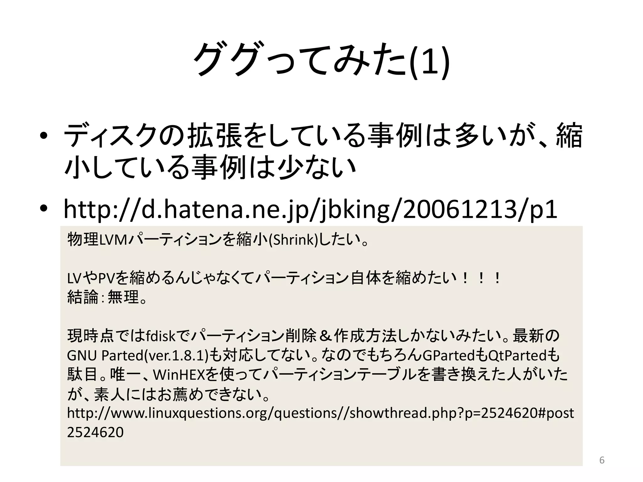 ググってみた(1)
• ディスクの拡張をしている事例は多いが、縮
  小している事例は少ない
• http://d.hatena.ne.jp/jbking/20061213/p1
  物理LVMパーティションを縮小(Shrink)したい。

  LVやPVを縮めるんじゃなくてパーティション自体を縮めたい！！！
  結論：無理。

  現時点ではfdiskでパーティション削除＆作成方法しかないみたい。最新の
  GNU Parted(ver.1.8.1)も対応してない。なのでもちろんGPartedもQtPartedも
  駄目。唯一、WinHEXを使ってパーティションテーブルを書き換えた人がいた
  が、素人にはお薦めできない。
  http://www.linuxquestions.org/questions//showthread.php?p=2524620#post
  2524620
                                                                           6
 