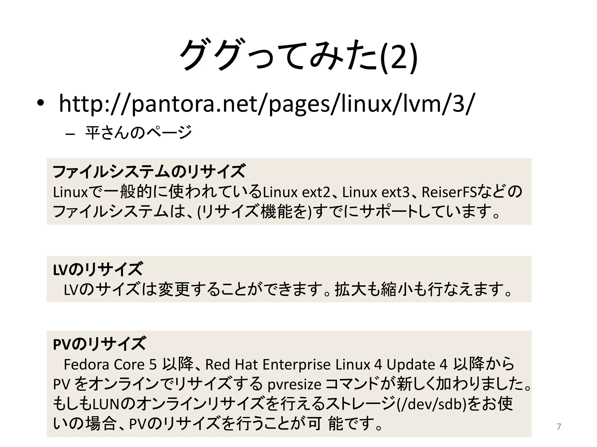 ググってみた(2)
• http://pantora.net/pages/linux/lvm/3/
  – 平さんのページ

 ファイルシステムのリサイズ
 Linuxで一般的に使われているLinux ext2、Linux ext3、ReiserFSなどの
 ファイルシステムは、(リサイズ機能を)すでにサポートしています。


 LVのリサイズ
   LVのサイズは変更することができます。拡大も縮小も行なえます。


 PVのリサイズ
  Fedora Core 5 以降、Red Hat Enterprise Linux 4 Update 4 以降から
 PV をオンラインでリサイズする pvresize コマンドが新しく加わりました。
 もしもLUNのオンラインリサイズを行えるストレージ(/dev/sdb)をお使
 いの場合、PVのリサイズを行うことが可 能です。                                     7
 