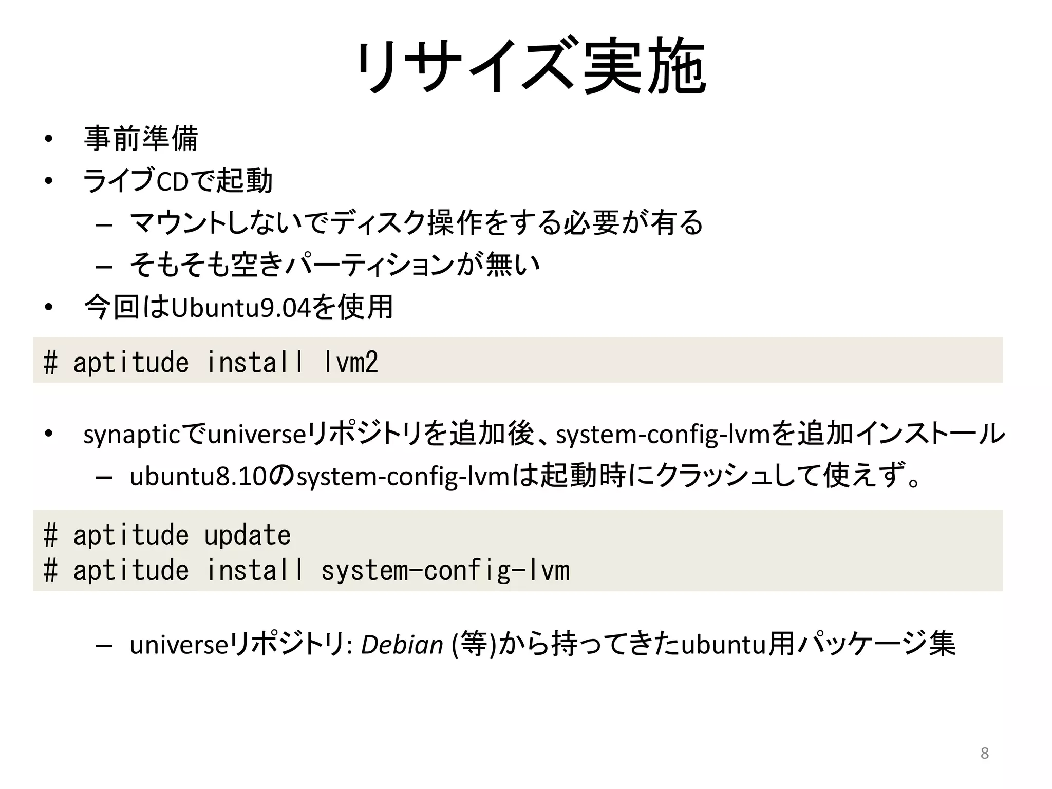リサイズ実施
•   事前準備
•   ライブCDで起動
     – マウントしないでディスク操作をする必要が有る
     – そもそも空きパーティションが無い
•   今回はUbuntu9.04を使用
# aptitude install lvm2

•   synapticでuniverseリポジトリを追加後、system-config-lvmを追加インストール
     – ubuntu8.10のsystem-config-lvmは起動時にクラッシュして使えず。

# aptitude update
# aptitude install system-config-lvm

    – universeリポジトリ: Debian (等)から持ってきたubuntu用パッケージ集


                                                       8
 