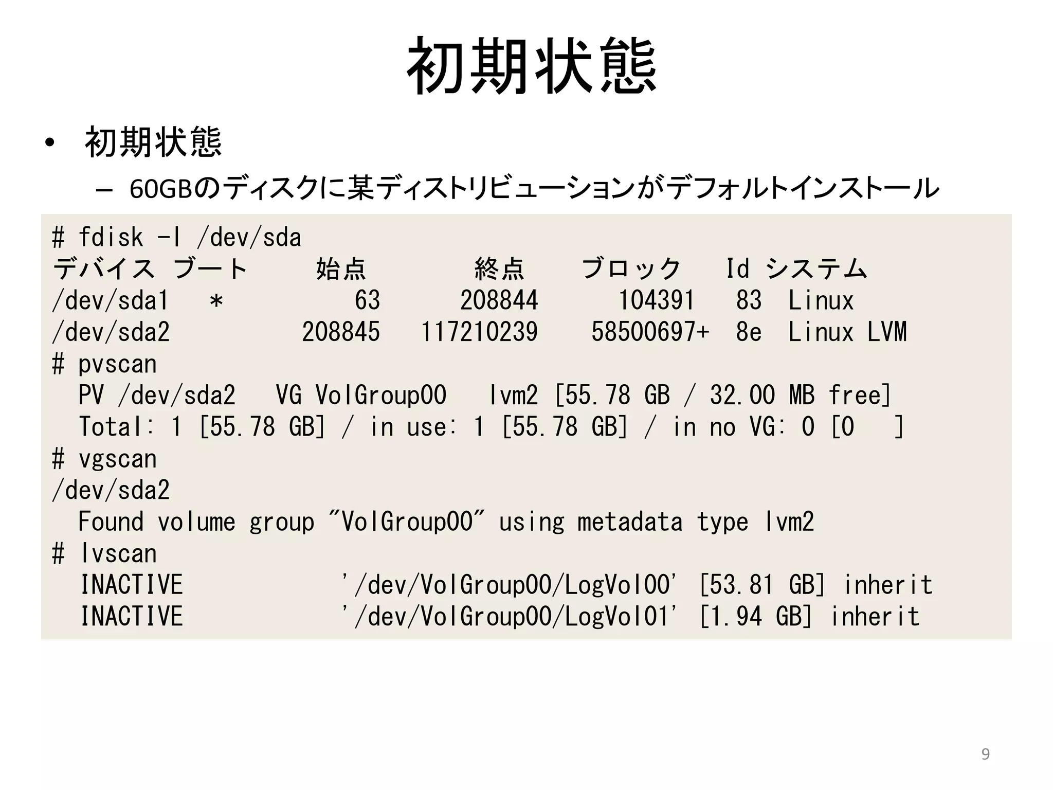 初期状態
• 初期状態
   – 60GBのディスクに某ディストリビューションがデフォルトインストール
# fdisk -l /dev/sda
デバイス ブート            始点          終点      ブロック       Id システム
/dev/sda1 *            63      208844      104391 83 Linux
/dev/sda2          208845 117210239      58500697+ 8e Linux LVM
# pvscan
  PV /dev/sda2 VG VolGroup00 lvm2 [55.78 GB / 32.00 MB free]
  Total: 1 [55.78 GB] / in use: 1 [55.78 GB] / in no VG: 0 [0 ]
# vgscan
/dev/sda2
  Found volume group "VolGroup00" using metadata type lvm2
# lvscan
  INACTIVE            '/dev/VolGroup00/LogVol00' [53.81 GB] inherit
  INACTIVE            '/dev/VolGroup00/LogVol01' [1.94 GB] inherit




                                                                      9
 