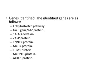 • Genes Identified. The identified genes are as
follows: 
– Fbkp1a/Notch pathway. 
– G4.5 gene/TAZ protein. 
– 14-3-3 deletion. 
– ZASP protein. 
– TNNT2 protein. 
– MYH7 protein. 
– TPM1 protein. 
– MYBPC3 protein. 
– ACTC1 protein.
 