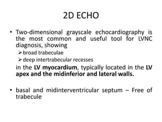 2D ECHO
• Two-dimensional grayscale echocardiography is
the most common and useful tool for LVNC
diagnosis, showing
broad trabeculae
deep intertrabecular recesses
in the LV myocardium, typically located in the LV
apex and the midinferior and lateral walls.
• basal and midinterventricular septum – Free of
trabecule
 