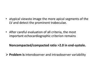 • atypical viewsto image the more apical segments of the
LV and detect the prominent trabeculae.
• After careful evaluation of all criteria, the most
important echocardiographic criterion remains
Noncompacted/compacted ratio >2.0 in end-systole.
 Problem is interobserver and intraobserver variability
 