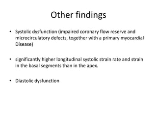 Other findings
• Systolic dysfunction (impaired coronary flow reserve and
microcirculatory defects, together with a primary myocardial
Disease)
• significantly higher longitudinal systolic strain rate and strain
in the basal segments than in the apex.
• Diastolic dysfunction
 