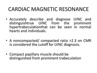 CARDIAC MAGNETIC RESONANCE
• Accurately describe and diagnose LVNC and
distinguishtrue LVNC from the prominent
hypertrabeculationthat can be seen in normal
hearts and individuals.
• A noncompacted/ compacted ratio >2.3 on CMR
is considered the cutoff for LVNC diagnosis.
• Compact papillary muscle should be
distinguished from prominent trabeculation
 