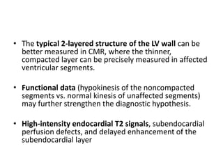 • The typical 2-layered structure of the LV wall can be
better measured in CMR, where the thinner,
compacted layer can be precisely measured in affected
ventricular segments.
• Functional data (hypokinesis of the noncompacted
segments vs. normal kinesis of unaffected segments)
may further strengthen the diagnostic hypothesis.
• High-intensity endocardial T2 signals, subendocardial
perfusion defects, and delayed enhancement of the
subendocardial layer
 