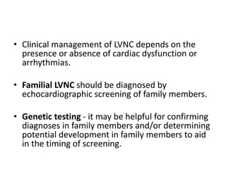 • Clinical management of LVNC depends on the
presence or absence of cardiac dysfunction or
arrhythmias.
• Familial LVNC should be diagnosed by
echocardiographic screening of family members.
• Genetic testing - it may be helpful for confirming
diagnoses in family members and/or determining
potential development in family members to aid
in the timing of screening.
 