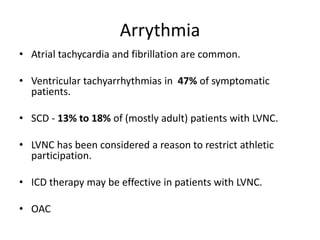 Arrythmia
• Atrial tachycardia and fibrillation are common.
• Ventricular tachyarrhythmias in 47% of symptomatic
patients.
• SCD - 13% to 18% of (mostly adult) patients with LVNC.
• LVNC has been considered a reason to restrict athletic
participation.
• ICD therapy may be effective in patients with LVNC.
• OAC
 