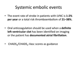 Systemic embolic events
• The event rate of stroke in patients with LVNC is 1-2%
per year or a total risk thromboembolism of 21–38%.
• Oral anticoagulation should be used when a definite
left ventricular clot has been identified on imaging
or the patient has documented atrial fibrillation.
• CHADS2/CHADS2-Vasc scores as guidance
 