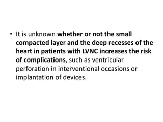 • It is unknown whether or not the small
compacted layer and the deep recesses of the
heart in patients with LVNC increases the risk
of complications, such as ventricular
perforation in interventional occasions or
implantation of devices.
 