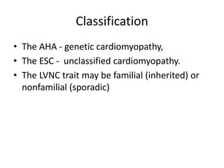 Classification
• The AHA - genetic cardiomyopathy,
• The ESC - unclassified cardiomyopathy.
• The LVNC trait may be familial (inherited) or
nonfamilial (sporadic)
 