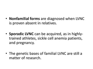 • Nonfamilial forms are diagnosed when LVNC
is proven absent in relatives.
• Sporadic LVNC can be acquired, as in highly-
trained athletes, sickle cell anemia patients,
and pregnancy.
• The genetic bases of familial LVNC are still a
matter of research.
 