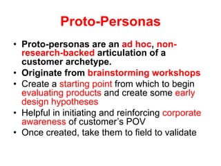 Proto-Personas
•  Proto-personas are an ad hoc, non-
research-backed articulation of a
customer archetype.
•  Originate from brainstorming workshops
•  Create a starting point from which to begin
evaluating products and create some early
design hypotheses
•  Helpful in initiating and reinforcing corporate
awareness of customer’s POV
•  Once created, take them to field to validate
 