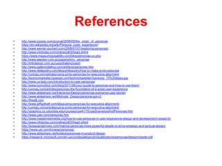 References
•  http://www.cooper.com/journal/2008/05/the_origin_of_personas
•  https://en.wikipedia.org/wiki/Persona_(user_experience)
•  http://www.werner-puchert.com/2008/07/07/exploring-personas/
•  http://www.infotoday.com/online/jul03/head.shtml
•  https://www.measuringusability.com/blog/personas-ux.php
•  http://www.steptwo.com.au/papers/kmc_personas
•  http://infodesign.com.au/uxpod/alancooper/
•  http://www.agilemodeling.com/artifacts/personas.htm
•  http://www.dtelepathy.com/blog/philosophy/how-to-make-proto-pesonas
•  http://uxmag.com/articles/using-proto-personas-for-executive-alignment
•  http://technomarketer.typepad.com/technomarketer//persona_10%20steps.jpg
•  http://www.ux-lady.com/introduction-to-user-personas/
•  http://www.bunnyfoot.com/blog/2011/06/your-guide-to-personas-and-how-to-use-them/
•  http://uxmag.com/articles/personas-the-foundation-of-a-great-user-experience
•  http://www.slideshare.net/InteractionDesign/personas-scenarios-user-stories
•  http://www.slideshare.net/Motivate_Design/persona-ppt-v3
•  http://Kegill.com
•  http://www.jeffgothelf.com/blog/using-personas-for-executive-alignment/
•  http://uxmag.com/articles/using-proto-personas-for-executive-alignment
•  http://graphics.cs.columbia.edu/courses/csw4170/useScenariosAndPersonas.htm
•  http://www.user.com/personas.htm
•  http://www.masternewmedia.org/how-to-use-personas-in-user-experience-design-and-development-research/
•  http://www.infotoday.com/online/jul03/head.shtml
•  http://boxesandarrows.com/making-personas-more-powerful-details-to-drive-strategic-and-tactical-design/
•  https://www.uie.com/browse/personas/
•  http://www.slideshare.net/lorielue/personas-in-product-design
•  https://research.microsoft.com/en-us/um/people/jgrudin/publications/personas/designchapter.pdf
 