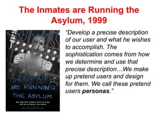 The Inmates are Running the
Asylum, 1999
“Develop a precise description
of our user and what he wishes
to accomplish. The
sophistication comes from how
we determine and use that
precise description…We make
up pretend users and design
for them. We call these pretend
users personas.”
 