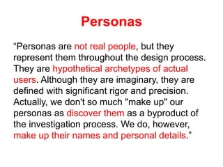 Personas
“Personas are not real people, but they
represent them throughout the design process.
They are hypothetical archetypes of actual
users. Although they are imaginary, they are
defined with significant rigor and precision.
Actually, we don't so much "make up" our
personas as discover them as a byproduct of
the investigation process. We do, however,
make up their names and personal details.”
 