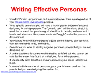 Writing Effective Personas
•  You don't "make up" personas, but instead discover them as a byproduct of
your requirements investigation process.
•  Write specific personas: you will have a much greater degree of success
designing for a single person. The "generic user" will bend and stretch to
meet the moment, but your true goal should be to develop software which
bends and stretches. Your personas should "wiggle" under the pressure of
development.
•  You want to know what the persona's goals are so that you can see what
your system needs to do, and not do.
•  Sometimes you want to identify negative personas, people that you are not
designing for.
•  A primary persona is someone who must be satisfied but who cannot be
satisfied by a user interface that is designed for another persona.
•  If you identify more than three primary personas your scope is likely too
large.
•  You want a finite number of personas, your goal is to narrow down the
people that you are designing the system for.
http://www.agilemodeling.com/artifacts/personas.htm
 