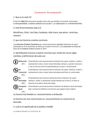 Cuestionario de computación
1. Que es la web 2.0
El término Web 2.0 comprende aquellos sitios web que facilitan el compartir información,
la interoperabilidad, el diseño centrado en el usuario1
y la colaboración en la World Wide Web.
2. liste 8 herramientas web 2.0
WordPress, Flickr, YouTube, Facebook, slide share, eye plorer, smile box,
mayomi.
3. que son licencias creative commons
Las licencias Creative Commons son varias licencias de copyright (derechos de autor)
publicadas el 16 de diciembre de 2002 por Creative Commons, una corporación sin fines de
lucro de los Estados Unidos fundada en 2001.
4. identifíquelas licencias creative commons por medio de iconos siglas
nombres y definiciones de cada una
Atribución
(BY)
El beneficiario de la licencia tiene el derecho de copiar, distribuir, exhibir y
representar la obra y hacer obras derivadas siempre y cuando reconozca
y cite la obra de la forma especificada por el autor o el licenciante.
No
Comercial
(NC)
El beneficiario de la licencia tiene el derecho de copiar, distribuir, exhibir y
representar la obra y hacer obras derivadas para fines no comerciales.
No
Derivadas
(ND)
El beneficiario de la licencia solamente tiene el derecho de copiar,
distribuir, exhibir y representar copias literales de la obra y no tiene el
derecho de producir obras derivadas.
Compartir
Igual
(SA)
El beneficiario de la licencia tiene el derecho de distribuir obras derivadas
bajo una licencia idéntica a la licencia que regula la obra original.
La licencia mas flexible es :reconocimiento o atribución
La licencia con mas restricciones es :reconocimiento no comercial sin
derivada.
5. cuál es el significado de la palabra moddle
La palabra Moodle es el acrónimo de
 