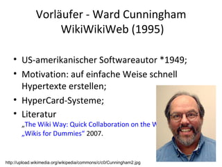Vorläufer - Ward Cunningham  WikiWikiWeb (1995) US-amerikanischer Softwareautor *1949; Motivation: auf einfache Weise schnell Hypertexte erstellen; HyperCard-Systeme; Literatur „ The Wiki Way: Quick Collaboration on the Web ” 2001 ;  „Wikis for Dummies“  2007. http://upload.wikimedia.org/wikipedia/commons/c/c0/Cunningham2.jpg 