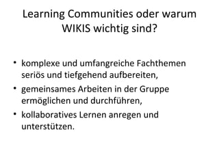 Learning Communities oder warum WIKIS wichtig sind? komplexe und umfangreiche Fachthemen seriös und tiefgehend aufbereiten, gemeinsames Arbeiten in der Gruppe ermöglichen und durchführen, kollaboratives Lernen anregen und unterstützen. 