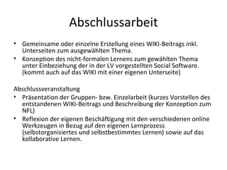Abschlussarbeit Gemeinsame oder einzelne Erstellung eines WIKI-Beitrags inkl. Unterseiten zum ausgewählten Thema. Konzeption des nicht-formalen Lernens zum gewählten Thema unter Einbeziehung der in der LV vorgestellten Social Software. (kommt auch auf das WIKI mit einer eigenen Unterseite) Abschlussveranstaltung Präsentation der Gruppen- bzw. Einzelarbeit (kurzes Vorstellen des entstandenen WIKI-Beitrags und Beschreibung der Konzeption zum NFL) Reflexion der eigenen Beschäftigung mit den verschiedenen online Werkzeugen in Bezug auf den eigenen Lernprozess (selbstorganisiertes und selbstbestimmtes Lernen) sowie auf das kollaborative Lernen. 