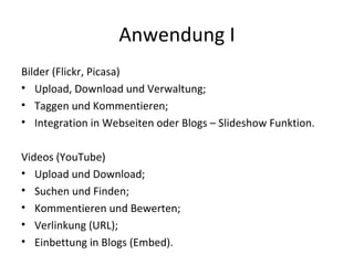 Anwendung I Bilder (Flickr, Picasa) Upload, Download und Verwaltung; Taggen und Kommentieren; Integration in Webseiten oder Blogs – Slideshow Funktion. Videos (YouTube) Upload und Download; Suchen und Finden; Kommentieren und Bewerten; Verlinkung (URL); Einbettung in Blogs (Embed). 