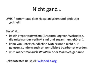 Nicht ganz... „ WIKI“ kommt aus dem Hawaianischen und bedeutet ‚schnell‘. Ein WIKI... ist ein Hypertextsystem (Ansammlung von Webseiten, die miteinander verlinkt sind und zusammengehören). kann von unterschiedlichen NutzerInnen nicht nur gelesen, sondern auch unkompliziert bearbeitet werden. wird manchmal auch  WikiWiki  oder  WikiWeb  genannt. Bekanntestes Beispiel:  Wikipedia.org . 