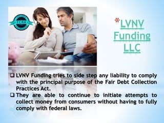 *LVNV 
Funding 
LLC 
 LVNV Funding tries to side step any liability to comply 
with the principal purpose of the Fair Debt Collection 
Practices Act. 
 They are able to continue to initiate attempts to 
collect money from consumers without having to fully 
comply with federal laws. 
 