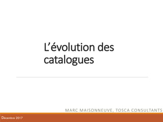 L’évolution des
catalogues
MARC MAISONNEUVE, TOSCA CONSULTANTS
Décembre 2017
 