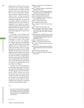 1.	 Nous tenons à remercier vivement nos collègues
Maud Dampérat et Jean-François Ouellet, professeurs à HEC Montréal, pour leurs commentaires fort
constructifs. Ils nous ont considérablement aidés à
achever cet article.

Références
Anderson, C., The Long Tail, Hyperion, 2006.

Hallberg, G., All Consumers Are not Created Equal, John
Wiley & Sons, 1995.
Hemp, P., «Avatar based marketing», Harvard Business
Review, juin 2006, p. 48-57.
Kotler, P., Zaltman, G., «Social marketing: An approach to
planned social change», Journal of Marketing, 1971.
Kumar, N., Marketing as Strategy, HBS Press, 2004.
Lenskold, J.D., Marketing ROI, McGraw-Hill, 2003.
Levitt, T., «The globalization of market», Harvard Business
Review, mai-juin 1983, p. 92-102.
McKenna, R., Total Access, HBS Press, 2002.
Payne, A., Handbook of CRM, Elsevier, 2006.
Peppers, D., Rogers, M., The One to One Future, Currency,
1996.
Peppers, D., Rogers, M., Return on Customer, 2005.
Plummer, J., Rappapport, S., Hall, T., Bacocci, R., The Online
Advertising Playbook: Proven Strategies and Tested
Tactics from the Advertising Research Foundation,
Wiley, 2007.
Porter, M.E., Kramer, M.R., «Strategy and society – The link
between competitive advantage and corporate social
responsibility, Harvard Business Review, vol. 84, no 12,
décembre 2006, p. 78-92.
Reichheld, F., The Loyalty Effect, HBS Press, 1996.
Reichheld, F., The Ultimate Question, HBS Press, 2006.
Ries, A., Trout, J., Positioning: The Battle for your Mind,
Warner, 1982.
Scoble, R., Israel, S., Naked Conversations: How Blogs are
Changing the Way Business Talk with Customers, Wiley,
2006.
Tapscott, D., Wikinomics, Atlantic Books, 2007.
Webb, A. (dir.), Profiting from Proliferation, McKinsey &
Company, 2006.

Document t&eacute;l&eacute;charg&eacute; depuis www.cairn.info - CERIST - - 193.194.76.5 - 05/03/2014 09h51. &copy; HEC Montréal

keting évolue et il faut faire de même.
Cela étant, croire à chaque évolution
que tout le reste va s’écrouler est d’une
grande naïveté, tout autant que de le
faire croire est d’une grande malhonnêteté. Comme le disait une chef d’entreprise avertie : «Il faut savoir gérer
en douceur les évolutions et éviter les
révolutions sanglantes.» Ne forcez pas
une grande entreprise pratiquant un
marketing virtuel de passer du jour au
lendemain à une approche relationnelle de type gestion de la relation client
(CRM). Procédez par étapes et, surtout,
demandez-vous au départ si telle ou
telle nouvelle approche convient à votre
entreprise.
Cependant, ne vous bloquez pas
devant la cadence élevée des nouveautés. Les évolutions du marketing sont
nombreuses et riches. Alors, autant
les étudier avec soin et les appliquer
avec logique, plutôt que de disparaître
à cause du maintien buté d’un modèle
d’affaires qui ne correspond plus à la
réalité des marchés, réels ou virtuels.
Et lorsque vous aurez trouvé un modèle
d’affaires qui fonctionne, sachez que sa
longévité peut être réduite, car c’est bel
et bien les révolutions technologiques
qui tirent l’évolution du marketing en
tant que fonction, parce qu’elles influent
sur les comportements des consommateurs et des acheteurs qui sont toujours
au centre de nos préoccupations, mais
qui en plus nous dirigent…
Pour finir sur une note quelque peu
humoristique, sachez que si vous n’avez
pas apprécié les développements futurs
du marketing que nous vous avons présentés, eh bien, rassurez-vous : peutêtre que tout ce que nous avons écrit sur
ce sujet sera caduc d’ici quelques mois,
tout au plus. Il n’y a pas que la production qui soit en flux tendu. La conceptualisation des principes de marketing
l’est aussi. À bon entendeur, salut!
Note

Gestion, volume 32, numéro 3, automne 2007

Document t&eacute;l&eacute;charg&eacute; depuis www.cairn.info - CERIST - - 193.194.76.5 - 05/03/2014 09h51. &copy; HEC Montréal

100 ANS DE GESTION

74

 