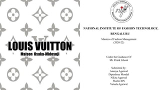 LOUIS VUITTON
Submitted by:
Ananya Agarwal
Diptashree Mondal
Nikita Agarwal
Shalini BN
Vatsala Agarwal
Maison Osaka-Midosuji
NATIONAL INSTITUTE OF FASHION TECHNOLOGY,
BENGALURU
Masters of Fashion Management
(2020-22)
Under the Guidance Of
Mr. Pratik Ghosh
 