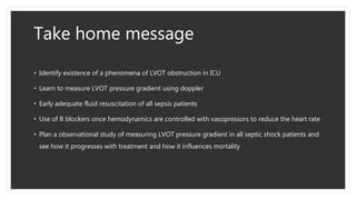 Take home message
• Identify existence of a phenomena of LVOT obstruction in ICU
• Learn to measure LVOT pressure gradient using doppler
• Early adequate fluid resuscitation of all sepsis patients
• Use of B blockers once hemodynamics are controlled with vasopressors to reduce the heart rate
• Plan a observational study of measuring LVOT pressure gradient in all septic shock patients and
see how it progresses with treatment and how it influences mortality
 