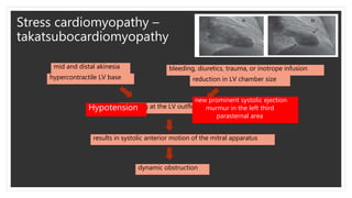 Stress cardiomyopathy –
takatsubocardiomyopathy
hypercontractile LV base
mid and distal akinesia
reduction in LV chamber size
bleeding, diuretics, trauma, or inotrope infusion
crowding at the LV outflow level
results in systolic anterior motion of the mitral apparatus
dynamic obstruction
Hypotension
new prominent systolic ejection
murmur in the left third
parasternal area
 