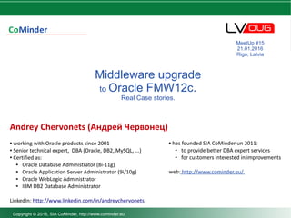 DBA darbu organizēšana
Middleware upgrade
to Oracle FMW12c.
Real Case stories.
Andrey Chervonets (Андрей Червонец)
● working with Oracle products since 2001
● Senior technical expert, DBA (Oracle, DB2, MySQL, ...)
● Certified as:
● Oracle Database Administrator (8i-11g)
● Oracle Application Server Administrator (9i/10g)
● Oracle WebLogic Administrator
● IBM DB2 Database Administrator
LinkedIn: http://www.linkedin.com/in/andreychervonets
MeetUp #15
21.01.2016
Riga, Latvia
Copyright © 2016, SIA CoMinder, http://www.cominder.eu
● has founded SIA CoMinder un 2011:
● to provide better DBA expert services
● for customers interested in improvements
web: http://www.cominder.eu/
 