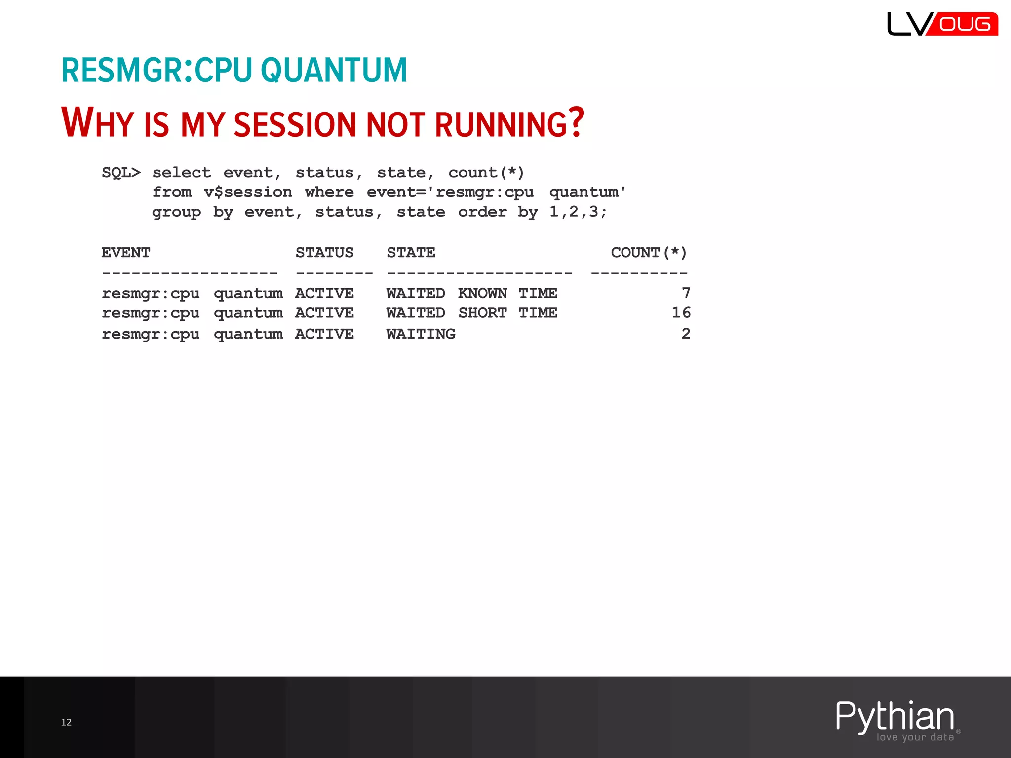 RESMGR:CPU QUANTUM
WHY IS MY SESSION NOT RUNNING?
12
SQL> select event, status, state, count(*)
from v$session where event='resmgr:cpu quantum'
group by event, status, state order by 1,2,3;
EVENT STATUS STATE COUNT(*)
------------------ -------- ------------------- ----------
resmgr:cpu quantum ACTIVE WAITED KNOWN TIME 7
resmgr:cpu quantum ACTIVE WAITED SHORT TIME 16
resmgr:cpu quantum ACTIVE WAITING 2
 