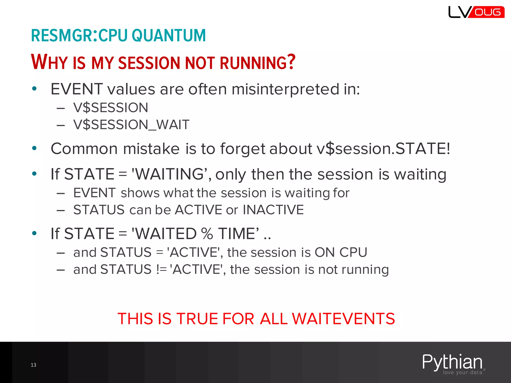 RESMGR:CPU QUANTUM
WHY IS MY SESSION NOT RUNNING?
• EVENT values are often misinterpreted in:
– V$SESSION
– V$SESSION_WAIT
• Common mistake is to forget about v$session.STATE!
• If STATE = 'WAITING’, only then the session is waiting
– EVENT shows what the session is waiting for
– STATUS can be ACTIVE or INACTIVE
• If STATE = 'WAITED % TIME’ ..
– and STATUS = 'ACTIVE', the session is ON CPU
– and STATUS != 'ACTIVE', the session is not running
THIS IS TRUE FOR ALL WAITEVENTS
13
 