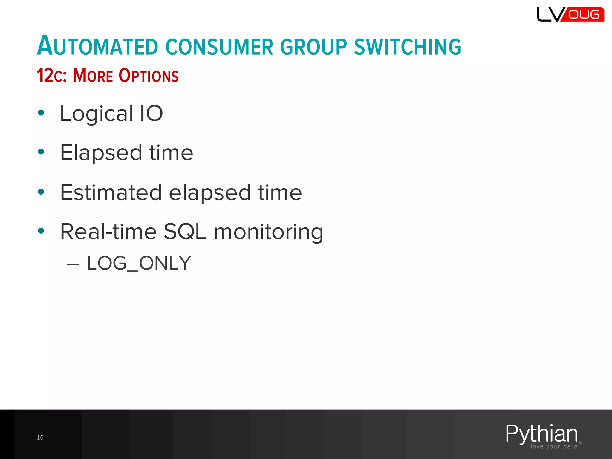 AUTOMATED CONSUMER GROUP SWITCHING
12C: MORE OPTIONS
• Logical IO
• Elapsed time
• Estimated elapsed time
• Real-time SQL monitoring
– LOG_ONLY
16
 