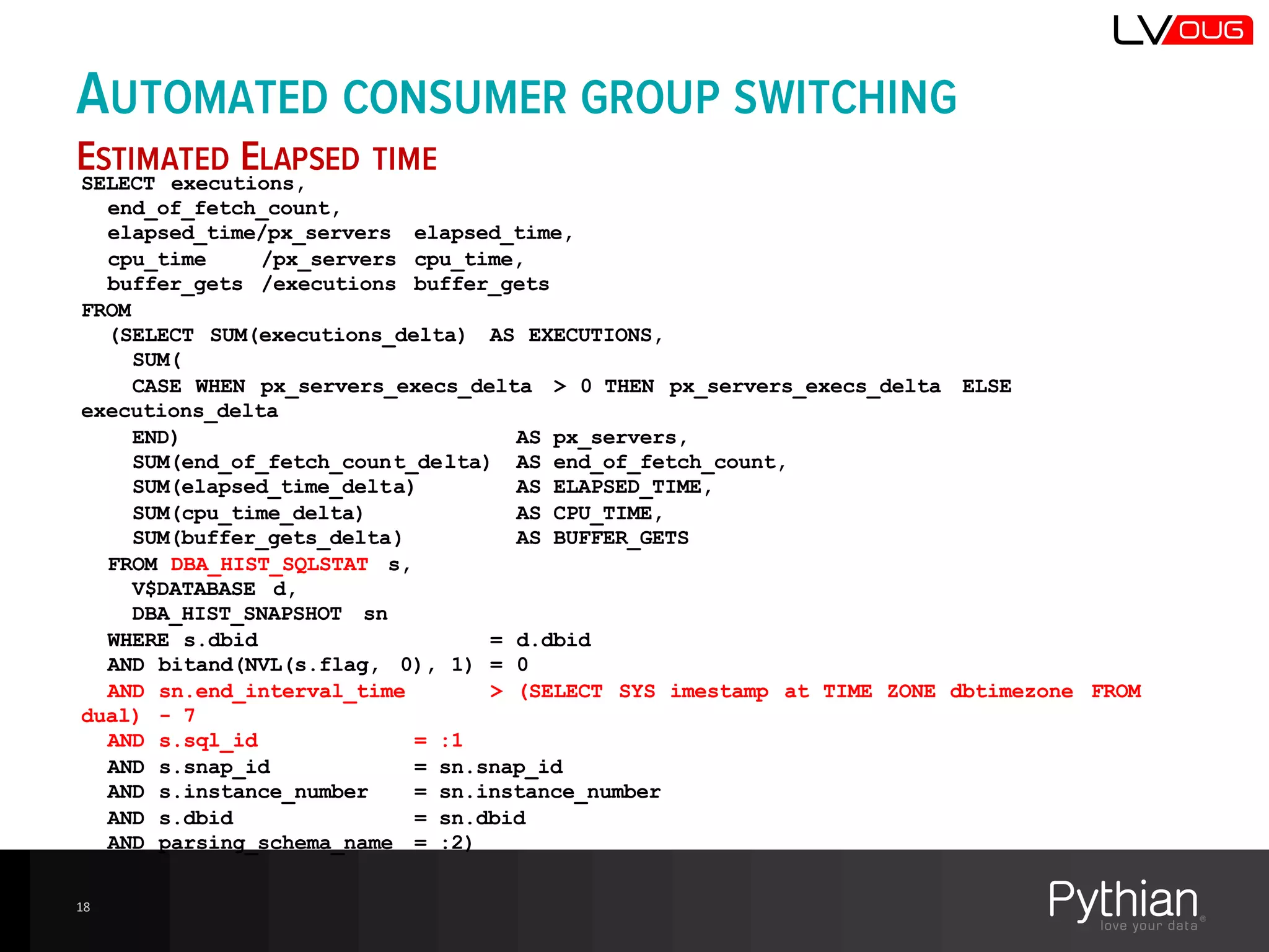 AUTOMATED CONSUMER GROUP SWITCHING
ESTIMATED ELAPSED TIME
18
SELECT executions,
end_of_fetch_count,
elapsed_time/px_servers elapsed_time,
cpu_time /px_servers cpu_time,
buffer_gets /executions buffer_gets
FROM
(SELECT SUM(executions_delta) AS EXECUTIONS,
SUM(
CASE WHEN px_servers_execs_delta > 0 THEN px_servers_execs_delta ELSE
executions_delta
END) AS px_servers,
SUM(end_of_fetch_count_delta) AS end_of_fetch_count,
SUM(elapsed_time_delta) AS ELAPSED_TIME,
SUM(cpu_time_delta) AS CPU_TIME,
SUM(buffer_gets_delta) AS BUFFER_GETS
FROM DBA_HIST_SQLSTAT s,
V$DATABASE d,
DBA_HIST_SNAPSHOT sn
WHERE s.dbid = d.dbid
AND bitand(NVL(s.flag, 0), 1) = 0
AND sn.end_interval_time > (SELECT SYS imestamp at TIME ZONE dbtimezone FROM
dual) - 7
AND s.sql_id = :1
AND s.snap_id = sn.snap_id
AND s.instance_number = sn.instance_number
AND s.dbid = sn.dbid
AND parsing_schema_name = :2)
 